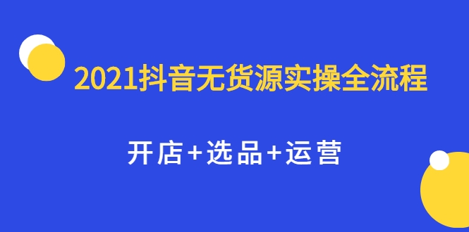 2021抖音无货源实操全流程，开店+选品+运营，全职兼职都可操作-第一资源网