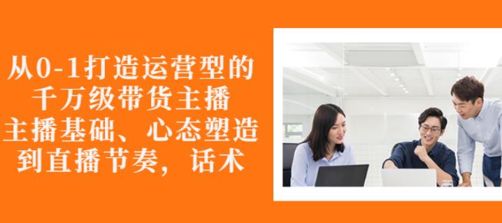 从0-1打造运营型的带货主播：主播基础、心态塑造，能力培养到直播节奏，话术进行全面讲-第一资源网