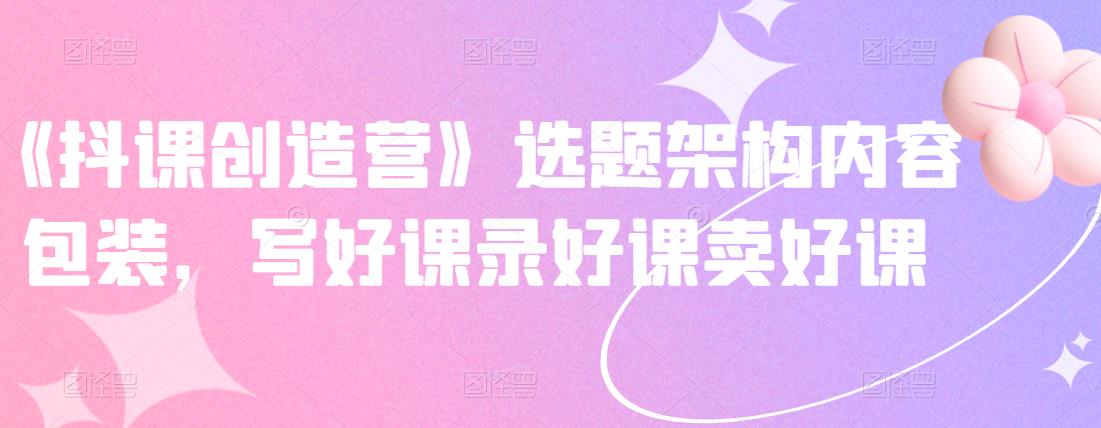 《抖课创造营》选题架构内容包装，写好课录好课卖好课-第一资源网