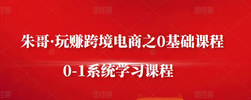 朱哥·玩赚跨境电商之0基础课程，0-1系统学习课程-第一资源网