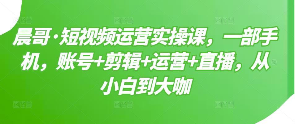 晨哥·短视频运营实操课，一部手机，账号+剪辑+运营+直播，从小白到大咖-第一资源网