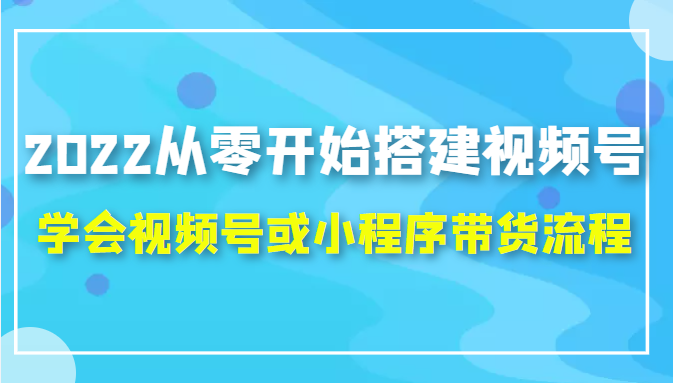 2022从零开始搭建视频号,学会视频号或小程序带货流程（价值599元）-第一资源网