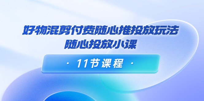 好物混剪付费随心推投放玩法，随心投放小课（11节课程）-第一资源网