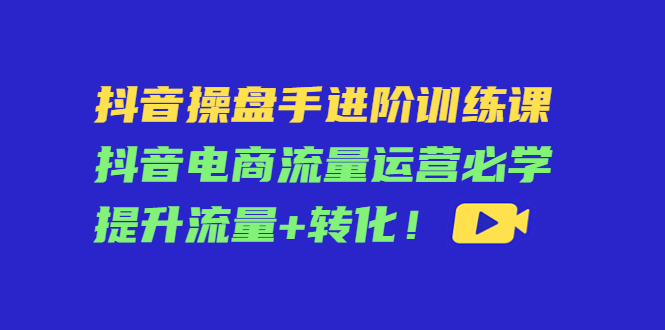 抖音操盘手进阶训练课：抖音电商流量运营必学，提升流量+转化-第一资源网