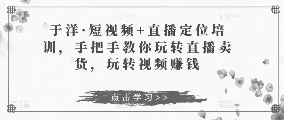 于洋·短视频+直播定位培训，手把手教你玩转直播卖货，玩转视频赚钱-第一资源网