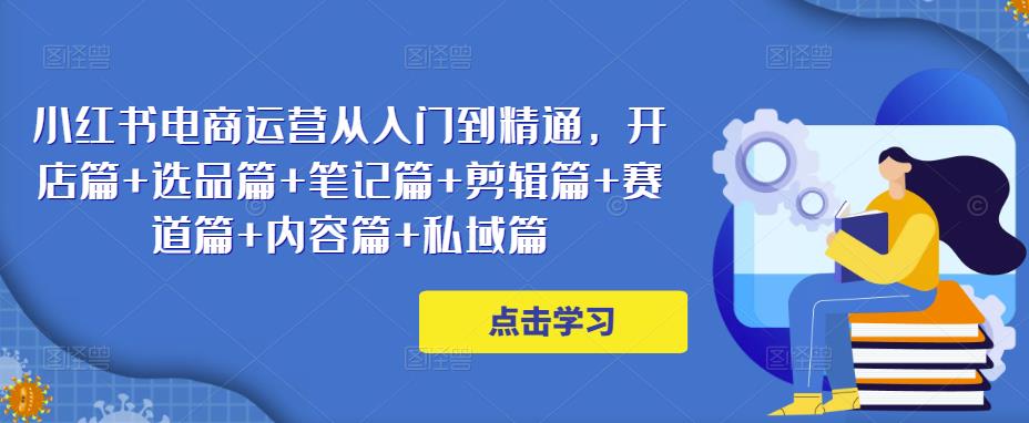 小红书电商运营从入门到精通，开店篇+选品篇+笔记篇+剪辑篇+赛道篇+内容篇+私域篇-第一资源网