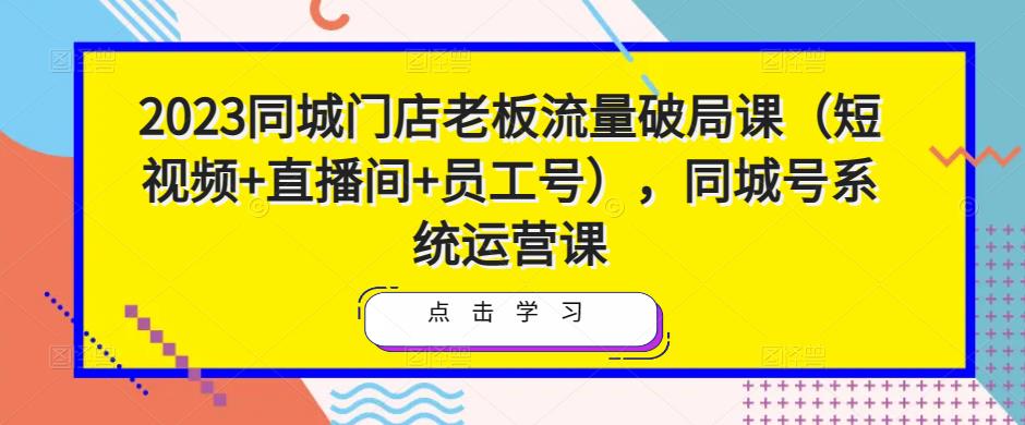 2023同城门店老板流量破局课（短视频+直播间+员工号），同城号系统运营课-第一资源网