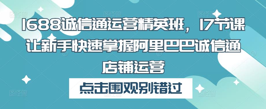1688诚信通运营精英班，17节课让新手快速掌握阿里巴巴诚信通店铺运营-第一资源网