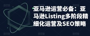 亚马逊运营必备:亚马逊Listing多阶段精细化运营及SEO策略-第一资源网