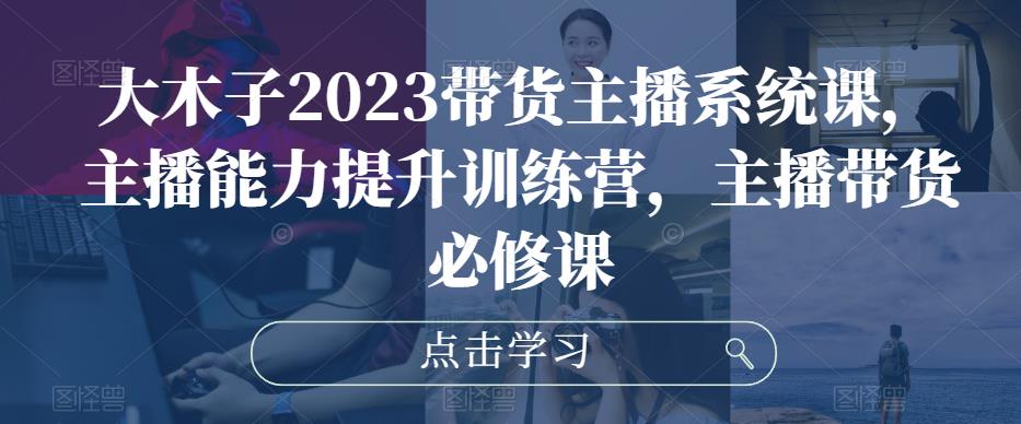 大木子2023带货主播系统课，主播能力提升训练营，主播带货必修课-第一资源网