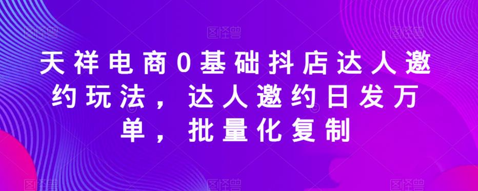 天祥电商0基础抖店达人邀约玩法，达人邀约日发万单，批量化复制-第一资源网