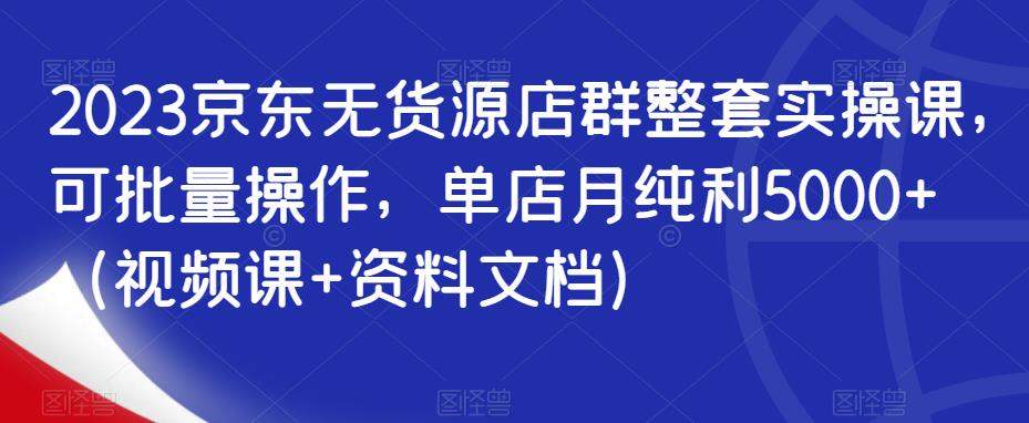 2023京东无货源店群整套实操课，可批量操作，单店月纯利5000+（视频课+资料文档）-第一资源网
