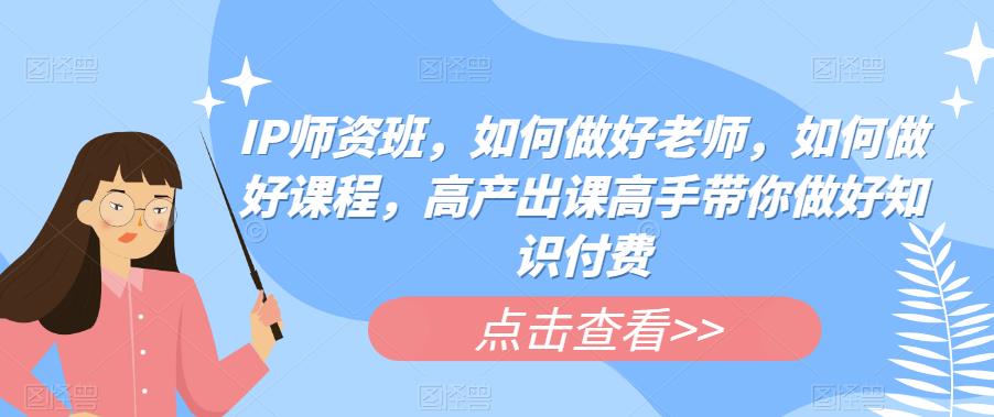 IP师资班，如何做好老师，如何做好课程，高产出课高手带你做好知识付费-第一资源网