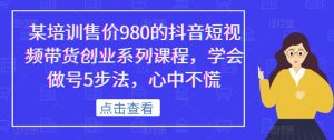某培训售价980的抖音短视频带货创业系列课程,学会做号5步法,心中不慌-第一资源网