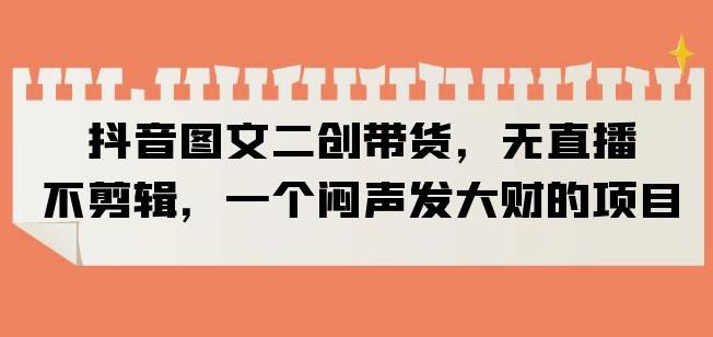 抖音图文二创带货，无直播，不剪辑，一个闷声发大财的项目【揭秘】-第一资源网