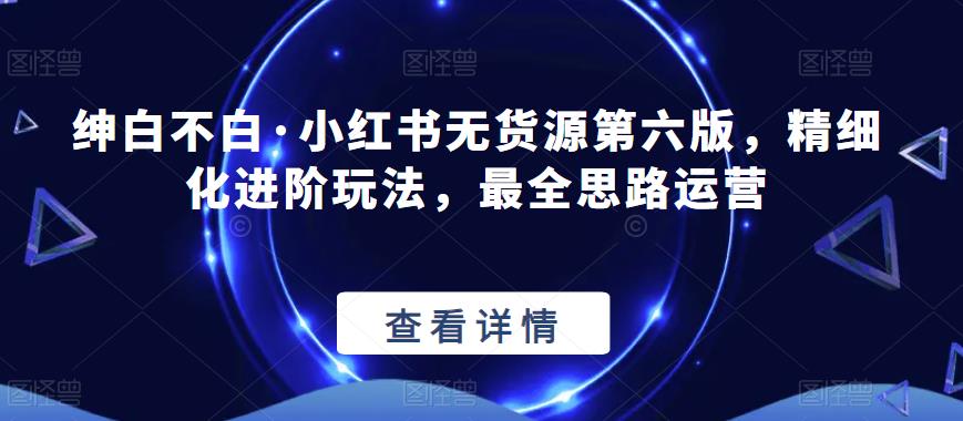 绅白不白·小红书无货源第六版，精细化进阶玩法，最全思路运营-第一资源网