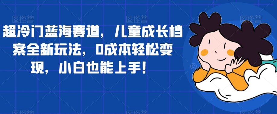 超冷门蓝海赛道，儿童成长档案全新玩法，0成本轻松变现，小白也能上手【揭秘】-第一资源网