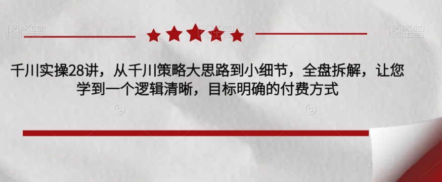 千川实操28讲，从千川策略大思路到小细节，全盘拆解，让您学到一个逻辑清晰，目标明确的付费方式-第一资源网