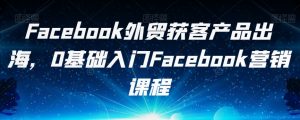 Facebook外贸获客产品出海，0基础入门Facebook营销课程-第一资源网
