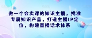 做一个会卖课的知识主播，找准专属知识产品，打造主播IP定位，构建直播话术体系-第一资源网