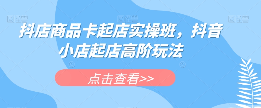 抖店商品卡起店实操班，抖音小店起店高阶玩法-第一资源网