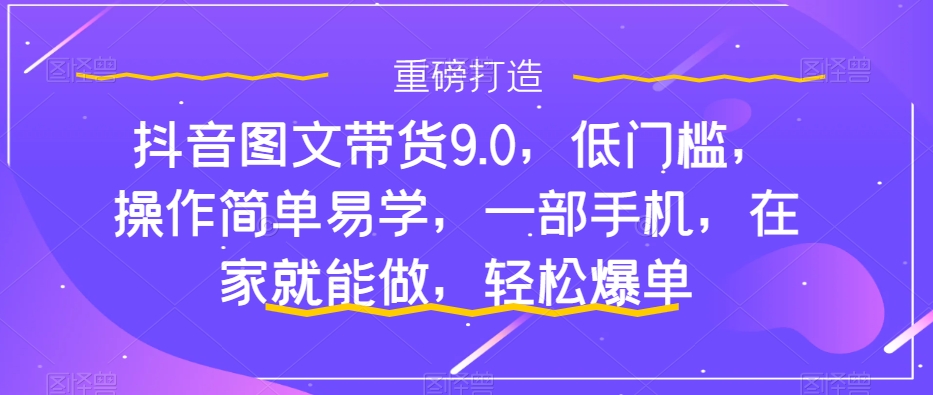 抖音图文带货9.0，低门槛，操作简单易学，一部手机，在家就能做，轻松爆单-第一资源网