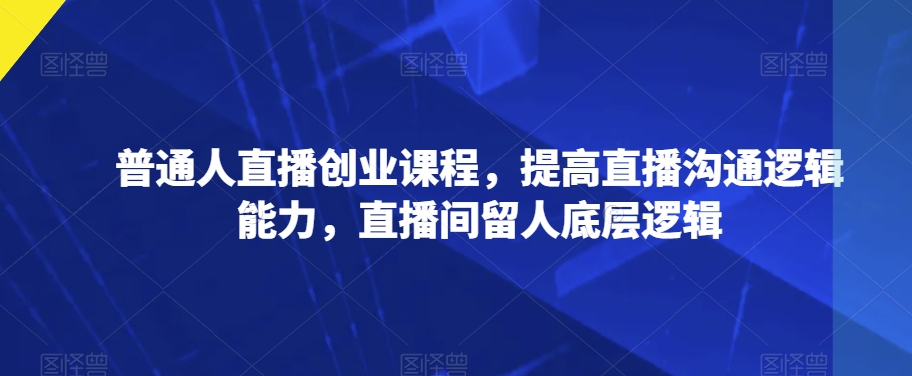 普通人直播创业课程，提高直播沟通逻辑能力，直播间留人底层逻辑-第一资源网