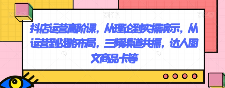 抖店运营高阶课，从理论到实操演示，从运营到战略布局，三频渠道共振，达人图文商品卡等-第一资源网