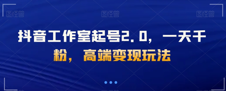 抖音工作室起号2.0，一天千粉，高端变现玩法【揭秘】-第一资源网