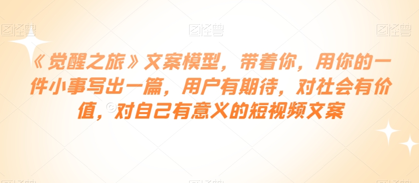 《觉醒之旅》文案模型，带着你，用你的一件小事写出一篇，用户有期待，对社会有价值，对自己有意义的短视频文案-第一资源网