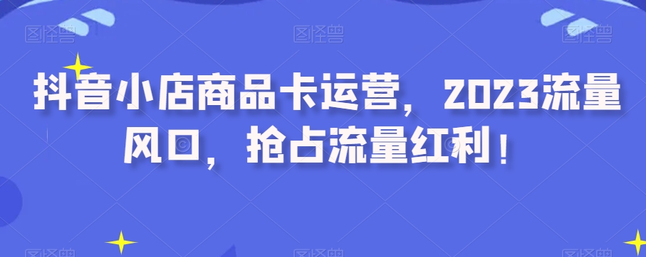 抖音小店商品卡运营，2023流量风口，抢占流量红利！-第一资源网