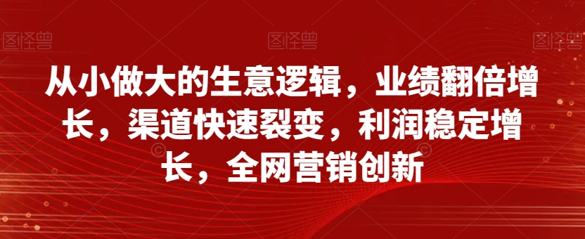 从小做大的生意逻辑，业绩翻倍增长，渠道快速裂变，利润稳定增长，全网营销创新-第一资源网