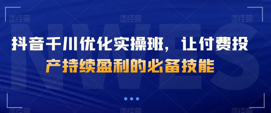 抖音千川优化实操班，让付费投产持续盈利的必备技能-第一资源网