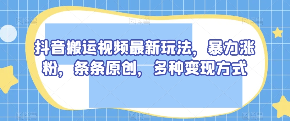 抖音搬运视频最新玩法，暴力涨粉，条条原创，多种变现方式【揭秘】-第一资源网