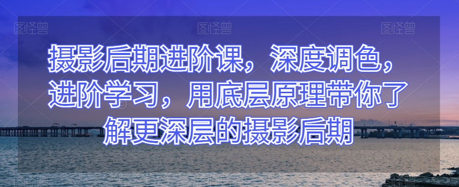 摄影后期进阶课，深度调色，进阶学习，用底层原理带你了解更深层的摄影后期-第一资源网