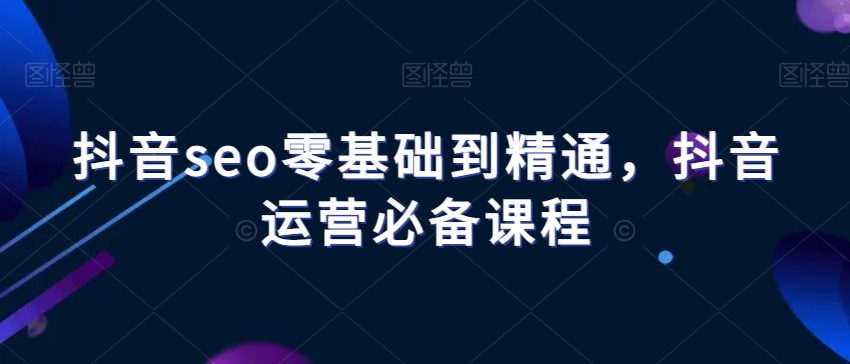 抖音seo零基础到精通，抖音运营必备课程-第一资源网
