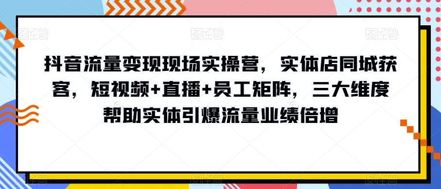 抖音流量变现现场实操营，实体店同城获客，短视频+直播+员工矩阵，三大维度帮助实体引爆流量业绩倍增-第一资源网