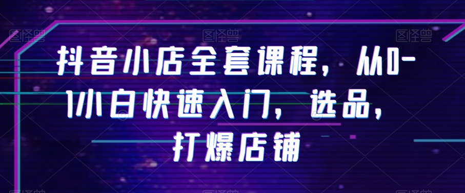 抖音小店全套课程，从0-1小白快速入门，选品，打爆店铺-第一资源网