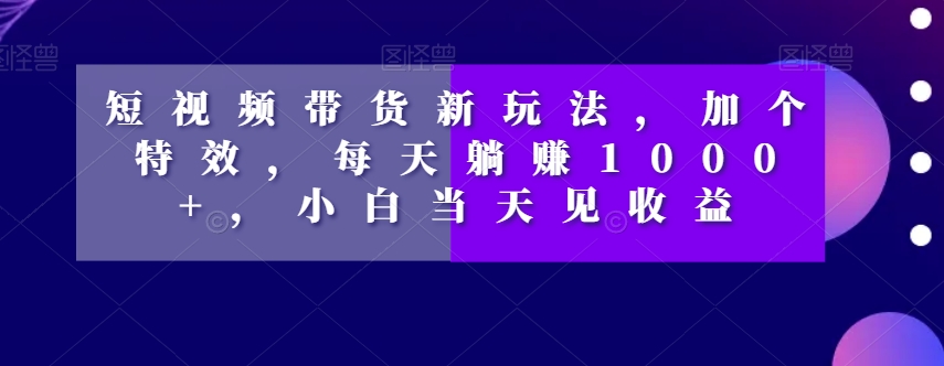 短视频带货新玩法，加个特效，每天躺赚1000+，小白当天见收益【揭秘】-第一资源网