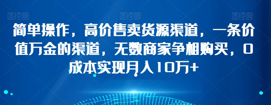 简单操作，高价售卖货源渠道，一条价值万金的渠道，无数商家争相购买，0成本实现月入10万+【揭秘】-第一资源网