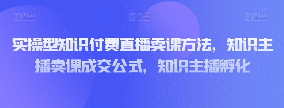 实操型知识付费直播卖课方法，知识主播卖课成交公式，知识主播孵化-第一资源网