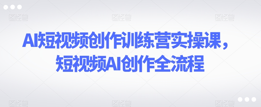 AI短视频创作训练营实操课，短视频AI创作全流程-第一资源网