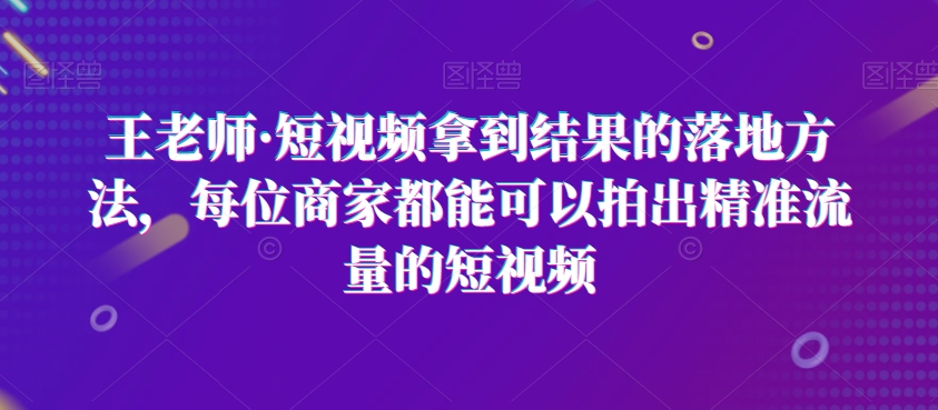 王老师·短视频拿到结果的落地方法，每位商家都能可以拍出精准流量的短视频-第一资源网