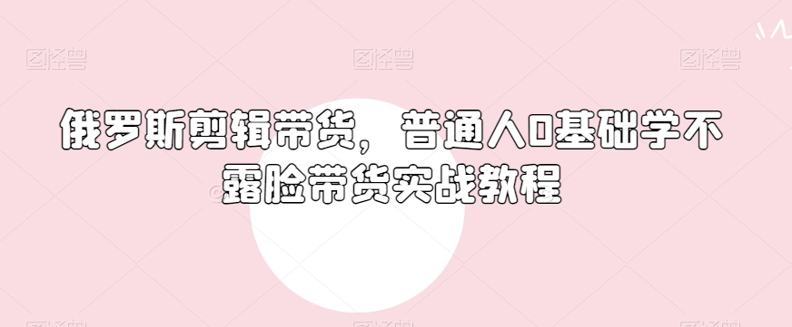 俄罗斯产品剪辑带货，普通人0基础学不露脸带货实战教程-第一资源网