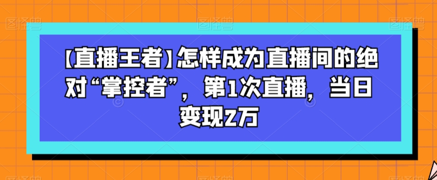 【直播王者】怎样成为直播间的绝对“掌控者”，第1次直播，当日变现2万-第一资源网