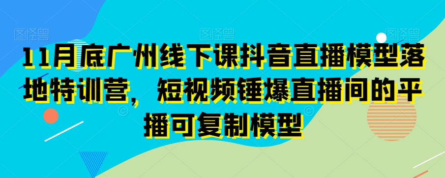 11月底广州线下课抖音直播模型落地特训营，短视频锤爆直播间的平播可复制模型-第一资源网