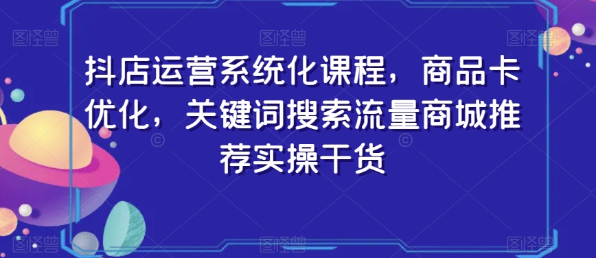 抖店运营系统化课程，商品卡优化，关键词搜索流量商城推荐实操干货-第一资源网