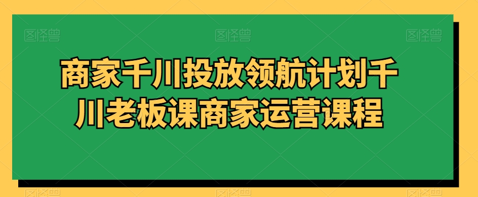 商家千川投放领航计划千川老板课商家运营课程-第一资源网