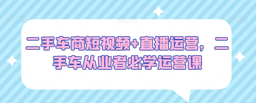 二手车商短视频+直播运营，二手车从业者必学运营课-第一资源网