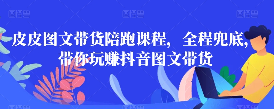 皮皮图文带货陪跑课程，全程兜底，带你玩赚抖音图文带货-第一资源网